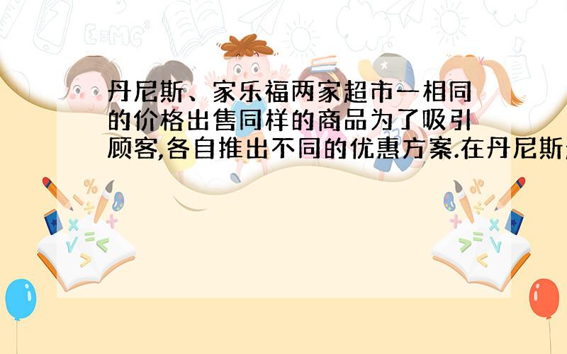 丹尼斯、家乐福两家超市一相同的价格出售同样的商品为了吸引顾客,各自推出不同的优惠方案.在丹尼斯超市买商品超出300元之后