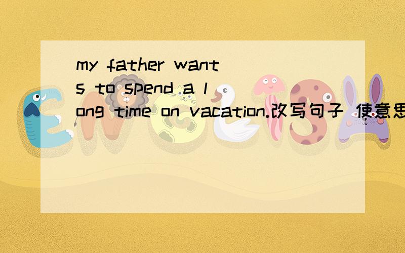 my father wants to spend a long time on vacation.改写句子 使意思相同