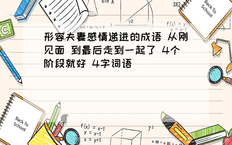 形容夫妻感情递进的成语 从刚见面 到最后走到一起了 4个阶段就好 4字词语