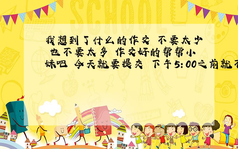 我想到了什么的作文 不要太少 也不要太多 作文好的帮帮小妹吧 今天就要提交 下午5：00之前就不要了