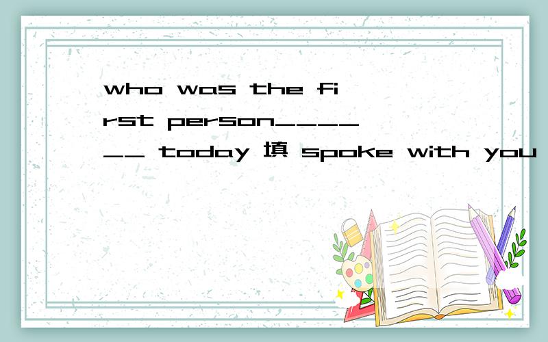 who was the first person______ today 填 spoke with you 错在哪 为什