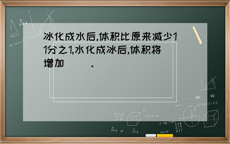 冰化成水后,体积比原来减少11分之1,水化成冰后,体积将增加（ ）.