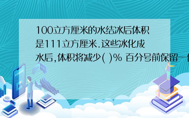 100立方厘米的水结冰后体积是111立方厘米.这些冰化成水后,体积将减少( )％ 百分号前保留一位小数