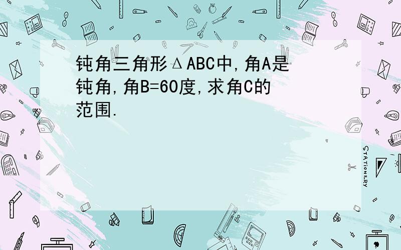 钝角三角形ΔABC中,角A是钝角,角B=60度,求角C的范围.