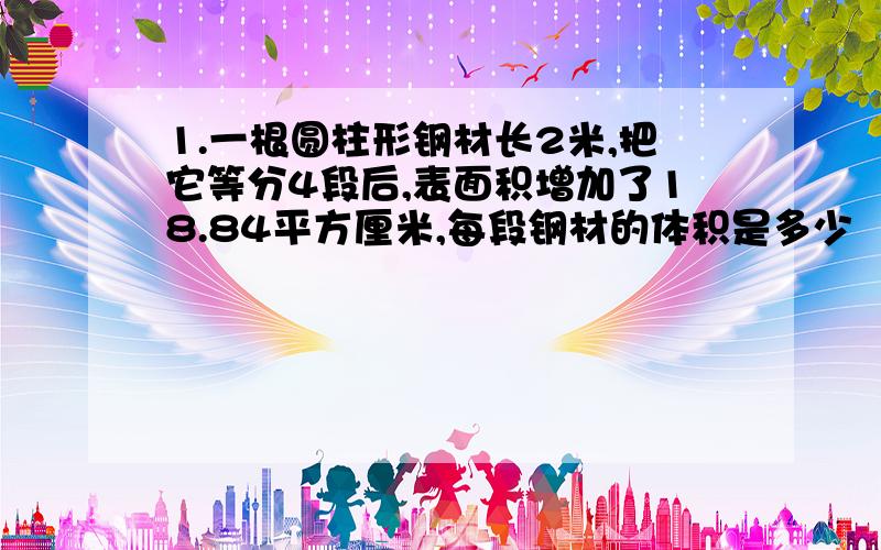 1.一根圆柱形钢材长2米,把它等分4段后,表面积增加了18.84平方厘米,每段钢材的体积是多少