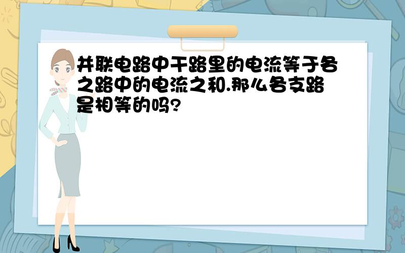 并联电路中干路里的电流等于各之路中的电流之和.那么各支路是相等的吗?