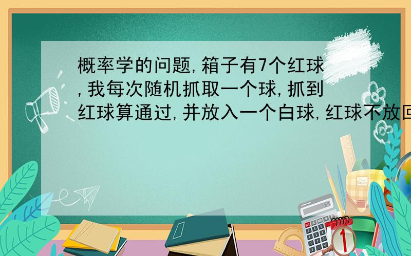 概率学的问题,箱子有7个红球,我每次随机抓取一个球,抓到红球算通过,并放入一个白球,红球不放回.那请问我通过1-7回合的