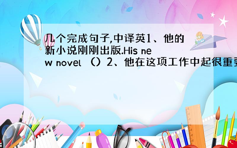 几个完成句子,中译英1、他的新小说刚刚出版.His new novel （）2、他在这项工作中起很重要的作用吗?Did