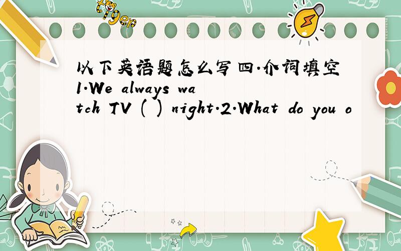 以下英语题怎么写四.介词填空1.We always watch TV ( ) night.2.What do you o