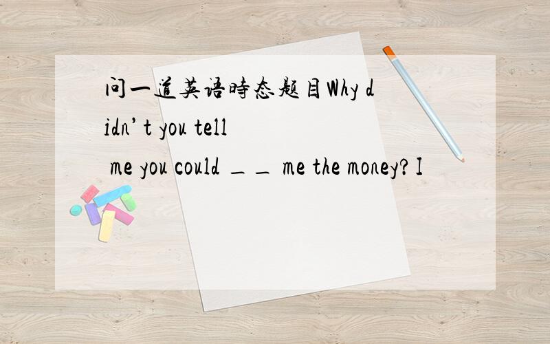 问一道英语时态题目Why didn’t you tell me you could __ me the money?I