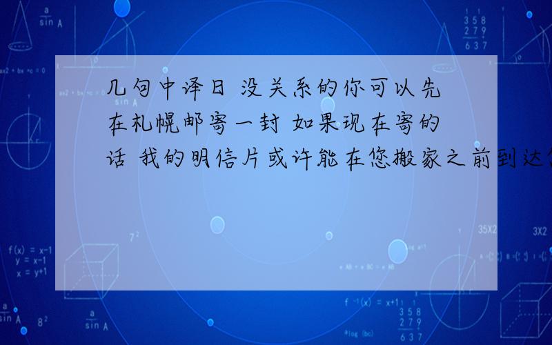 几句中译日 没关系的你可以先在札幌邮寄一封 如果现在寄的话 我的明信片或许能在您搬家之前到达您搬家之后给我新的地址即可