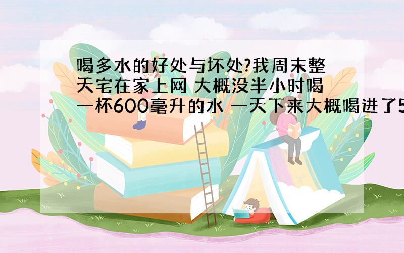 喝多水的好处与坏处?我周末整天宅在家上网 大概没半小时喝一杯600毫升的水 一天下来大概喝进了5、6升左右 平常的话每天