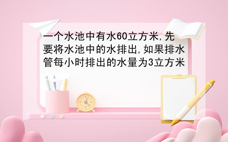 一个水池中有水60立方米,先要将水池中的水排出,如果排水管每小时排出的水量为3立方米