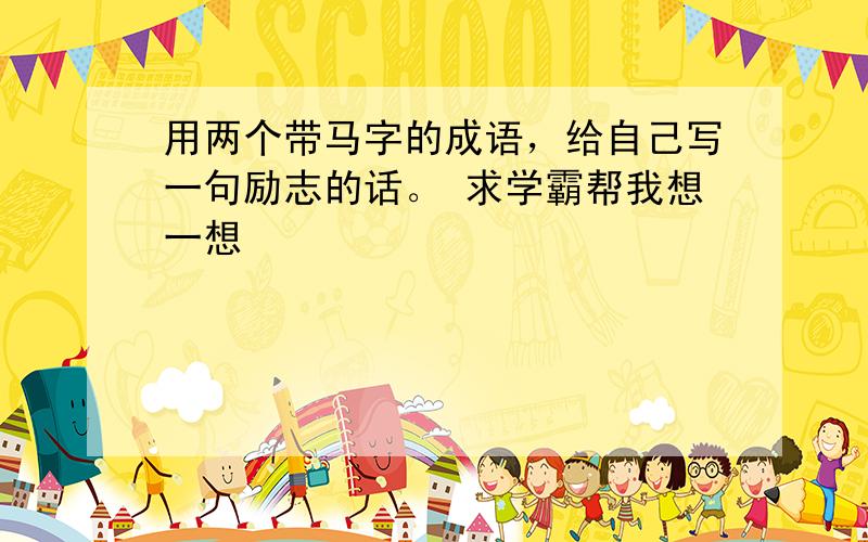 用两个带马字的成语，给自己写一句励志的话。 求学霸帮我想一想