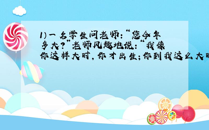 1）一名学生问老师：“您今年多大?”老师风趣地说：“我像你这样大时,你才出生；你到我这么大时,我已经37岁了.”请问老师