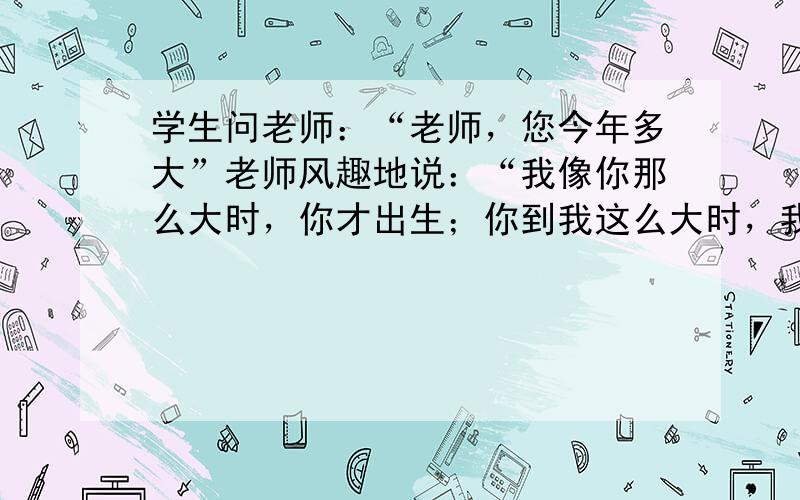 学生问老师：“老师，您今年多大”老师风趣地说：“我像你那么大时，你才出生；你到我这么大时，我已经37岁了．”则老师年龄_