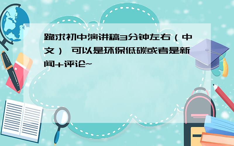 跪求初中演讲稿3分钟左右（中文） 可以是环保低碳或者是新闻+评论~