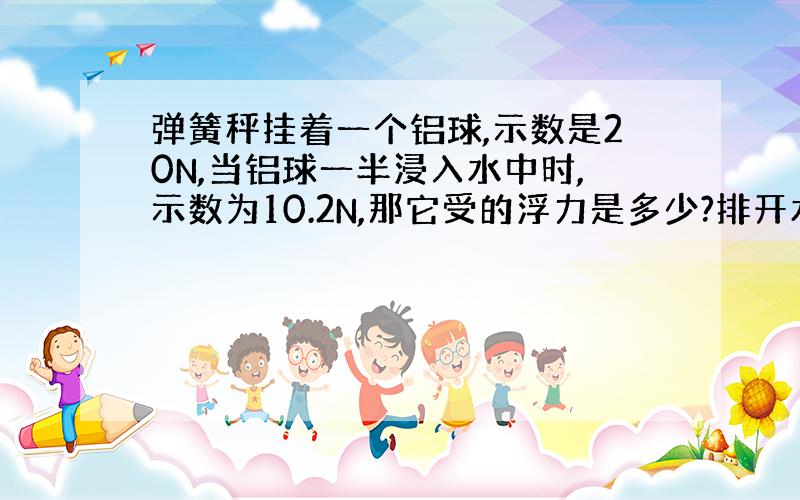 弹簧秤挂着一个铝球,示数是20N,当铝球一半浸入水中时,示数为10.2N,那它受的浮力是多少?排开水的体积是多少