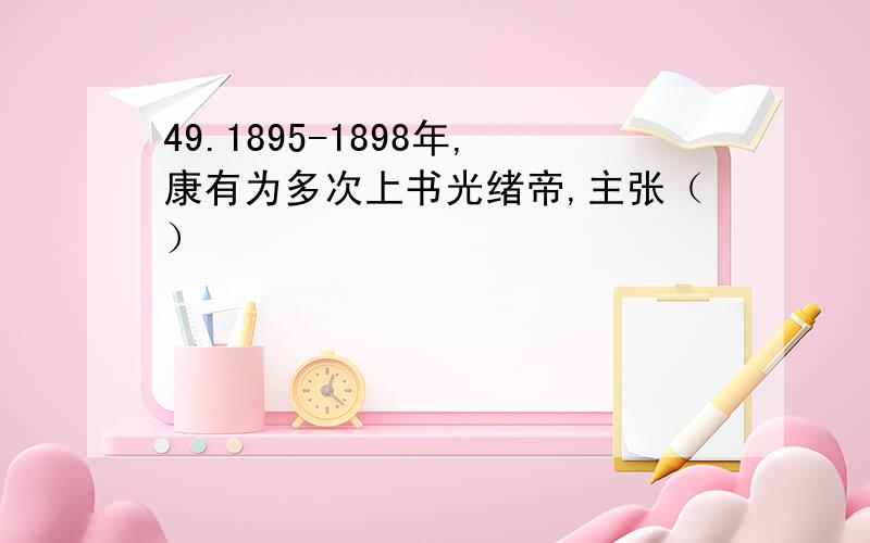 49.1895-1898年,康有为多次上书光绪帝,主张（）