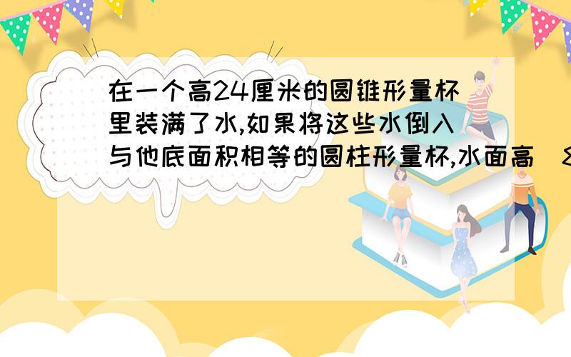 在一个高24厘米的圆锥形量杯里装满了水,如果将这些水倒入与他底面积相等的圆柱形量杯,水面高（8）厘米