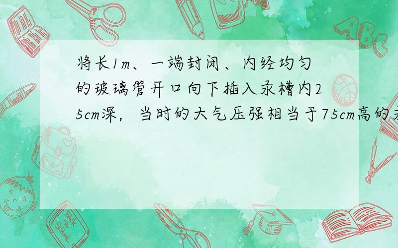 将长1m、一端封闭、内经均匀的玻璃管开口向下插入汞槽内25cm深，当时的大气压强相当于75cm高的汞柱产生的压强，则进入