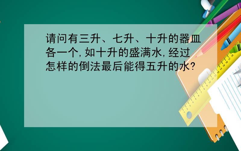 请问有三升、七升、十升的器皿各一个,如十升的盛满水,经过怎样的倒法最后能得五升的水?