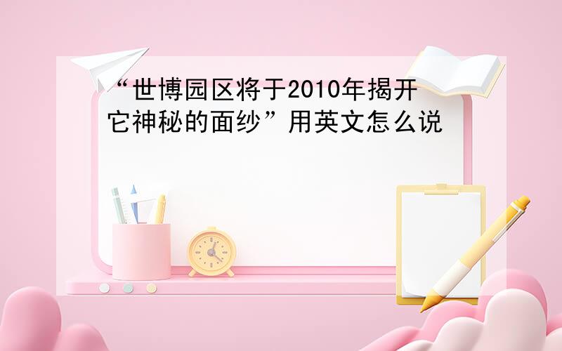 “世博园区将于2010年揭开它神秘的面纱”用英文怎么说