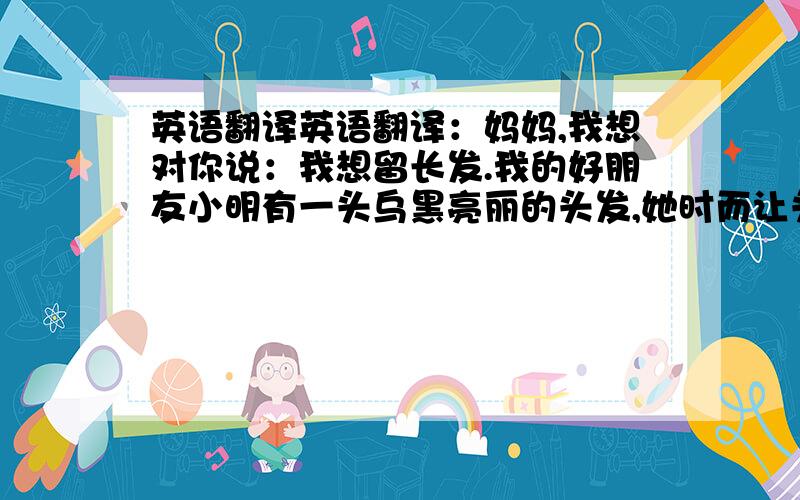 英语翻译英语翻译：妈妈,我想对你说：我想留长发.我的好朋友小明有一头乌黑亮丽的头发,她时而让头发披在肩上,时而又将它扎成