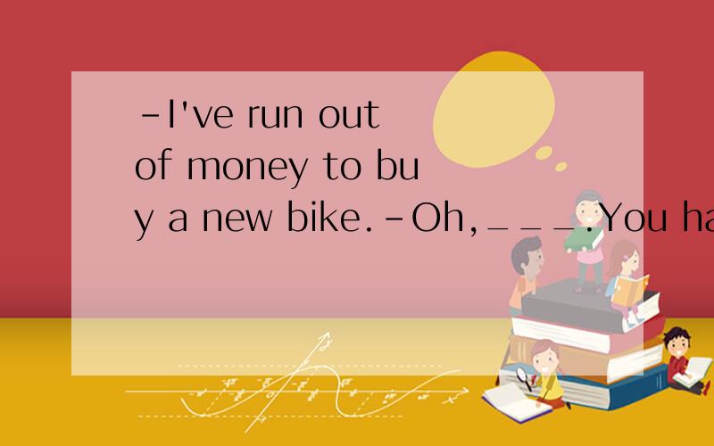 -I've run out of money to buy a new bike.-Oh,___.You have to