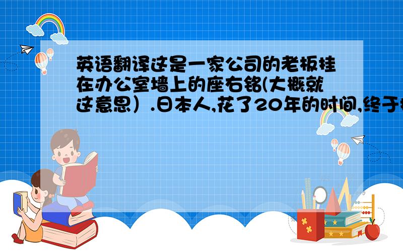 英语翻译这是一家公司的老板挂在办公室墙上的座右铭(大概就这意思）.日本人,花了20年的时间,终于把中国的公司一步一步的收