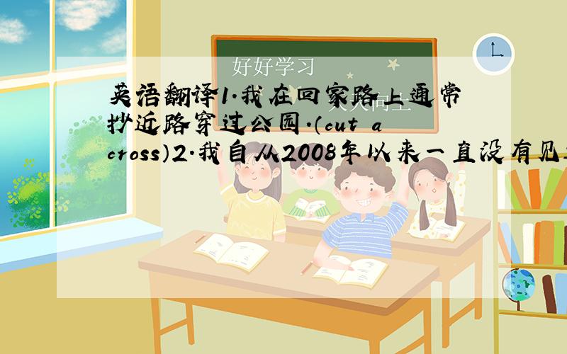 英语翻译1.我在回家路上通常抄近路穿过公园.（cut across）2.我自从2008年以来一直没有见过他.（call）