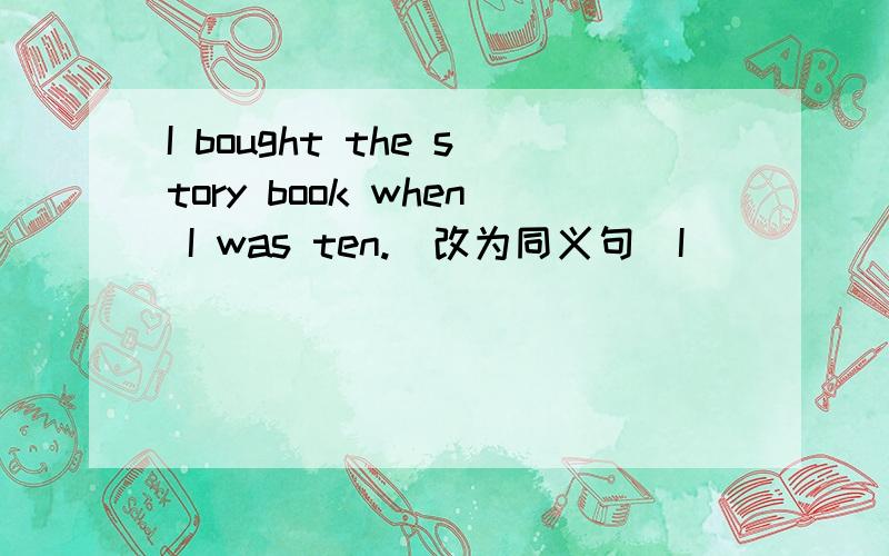 I bought the story book when I was ten.(改为同义句)I______the sto