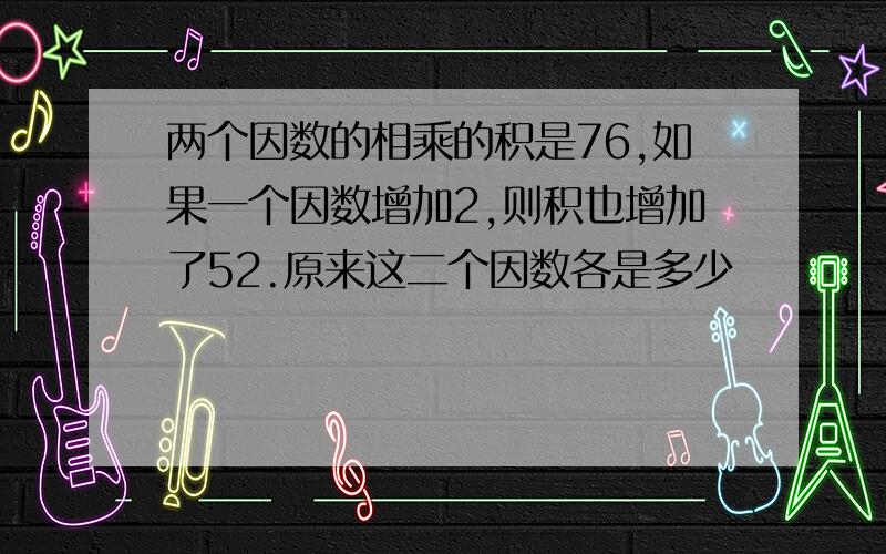 两个因数的相乘的积是76,如果一个因数增加2,则积也增加了52.原来这二个因数各是多少