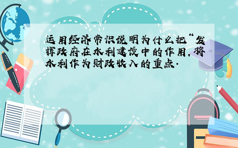 运用经济常识说明为什么把“发挥政府在水利建设中的作用,将水利作为财政收入的重点.