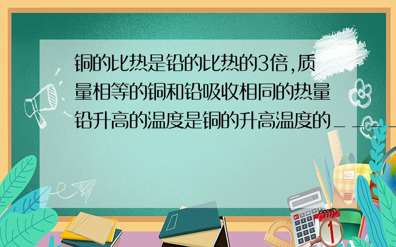 铜的比热是铅的比热的3倍,质量相等的铜和铅吸收相同的热量铅升高的温度是铜的升高温度的______________倍?