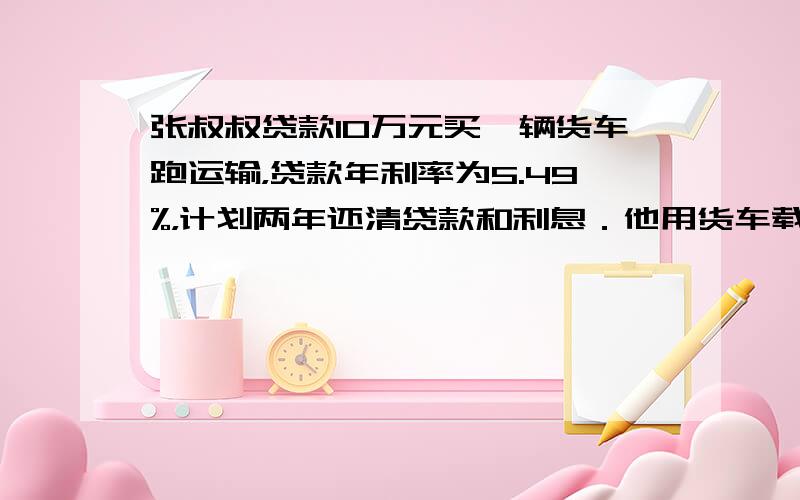 张叔叔贷款10万元买一辆货车跑运输，贷款年利率为5.49%，计划两年还清贷款和利息．他用货车载货平均每月可赚运输费0.8