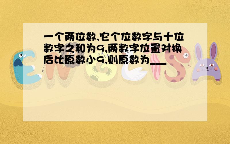 一个两位数,它个位数字与十位数字之和为9,两数字位置对换后比原数小9,则原数为___