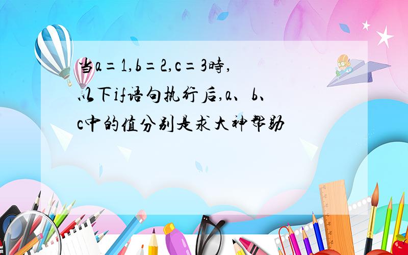 当a=1,b=2,c=3时,以下if语句执行后,a、b、c中的值分别是求大神帮助