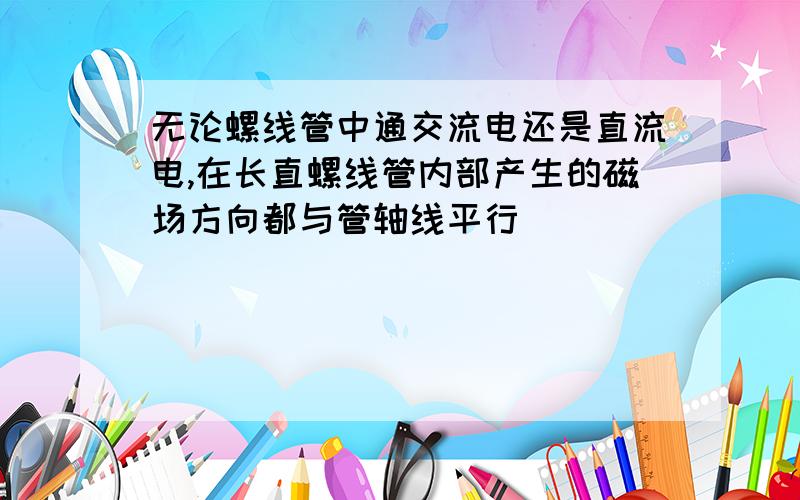 无论螺线管中通交流电还是直流电,在长直螺线管内部产生的磁场方向都与管轴线平行