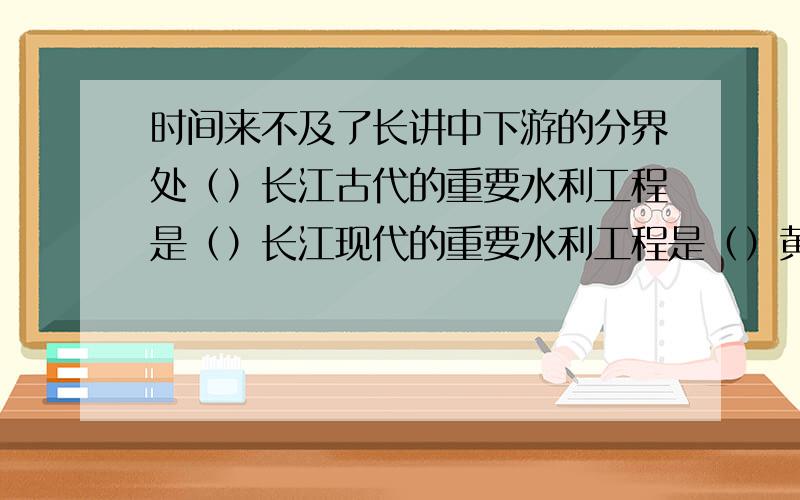 时间来不及了长讲中下游的分界处（）长江古代的重要水利工程是（）长江现代的重要水利工程是（）黄河,长江面临的主要问题（）治