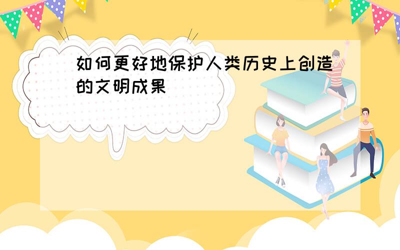 如何更好地保护人类历史上创造的文明成果