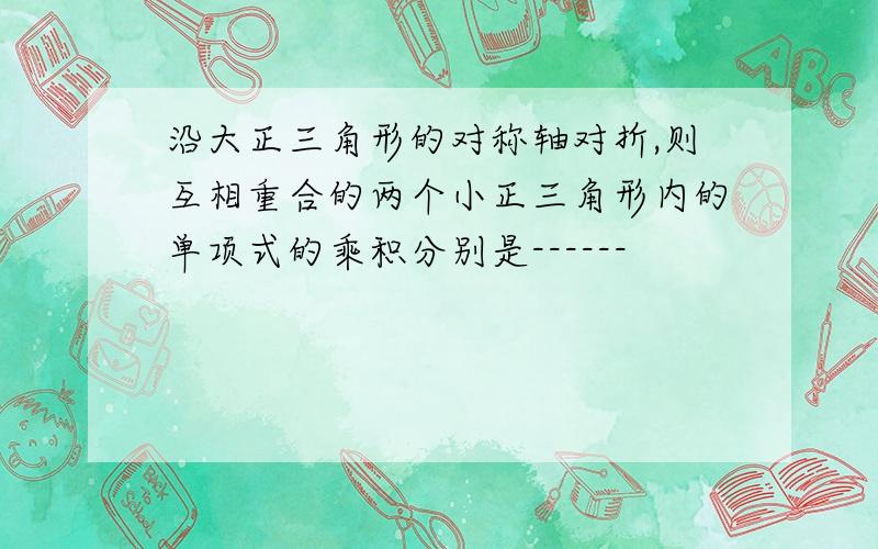 沿大正三角形的对称轴对折,则互相重合的两个小正三角形内的单项式的乘积分别是------