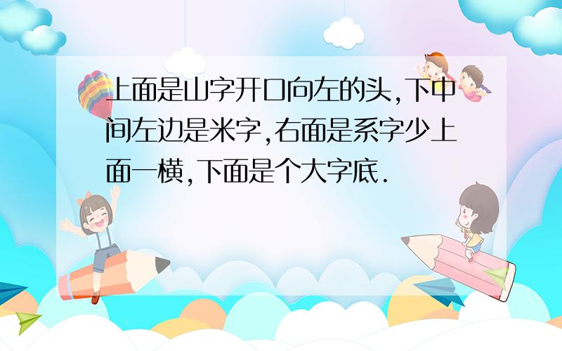 上面是山字开口向左的头,下中间左边是米字,右面是系字少上面一横,下面是个大字底.