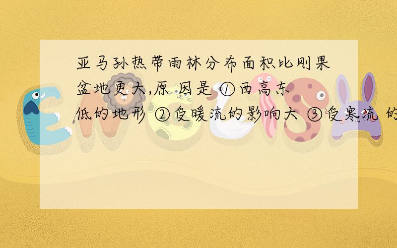 亚马孙热带雨林分布面积比刚果盆地更大,原 因是 ①西高东低的地形 ②受暖流的影响大 ③受寒流 的影响大 ④纬度低、热量充