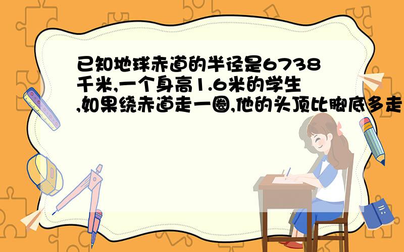 已知地球赤道的半径是6738千米,一个身高1.6米的学生,如果绕赤道走一圈,他的头顶比脚底多走几米?如果身高2米的运动员