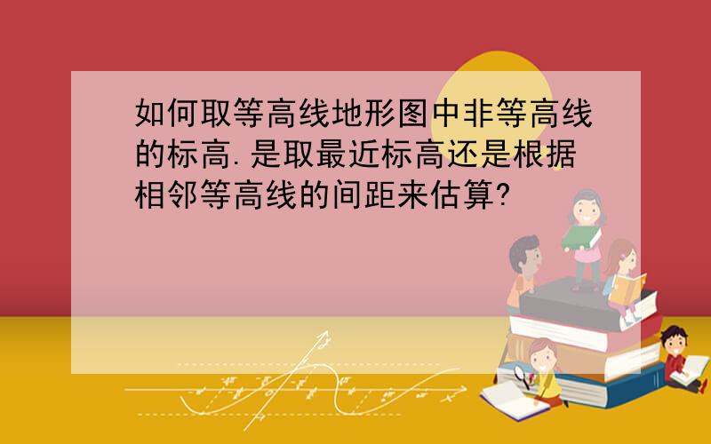 如何取等高线地形图中非等高线的标高.是取最近标高还是根据相邻等高线的间距来估算?