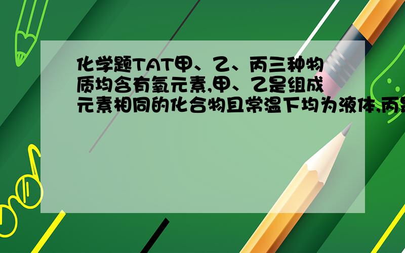 化学题TAT甲、乙、丙三种物质均含有氧元素,甲、乙是组成元素相同的化合物且常温下均为液体,丙是单质.如图,甲物质可分解生