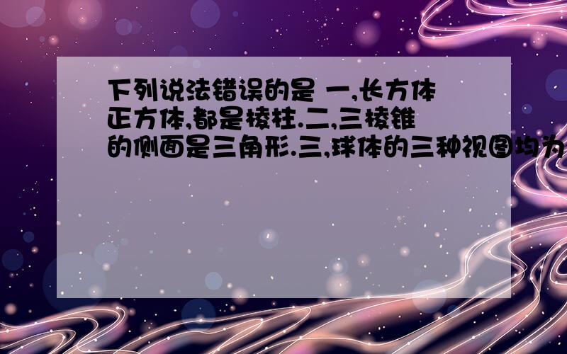 下列说法错误的是 一,长方体正方体,都是棱柱.二,三棱锥的侧面是三角形.三,球体的三种视图均为