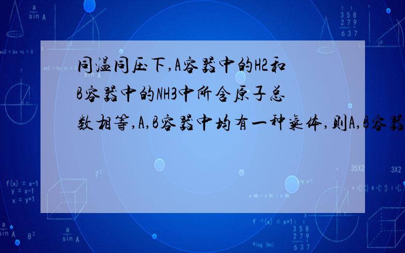 同温同压下,A容器中的H2和B容器中的NH3中所含原子总数相等,A,B容器中均有一种气体,则A,B容器体积比为?