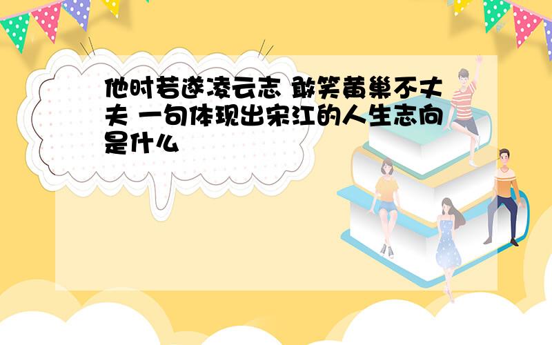 他时若遂凌云志 敢笑黄巢不丈夫 一句体现出宋江的人生志向是什么